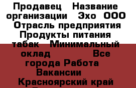 Продавец › Название организации ­ Эхо, ООО › Отрасль предприятия ­ Продукты питания, табак › Минимальный оклад ­ 27 000 - Все города Работа » Вакансии   . Красноярский край,Дивногорск г.